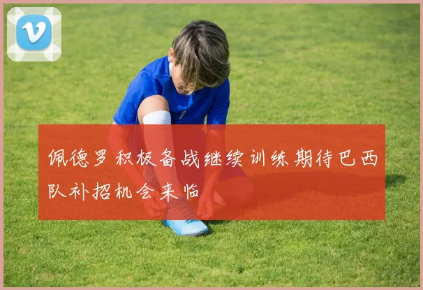 佩德罗积极备战继续训练期待巴西队补招机会来临