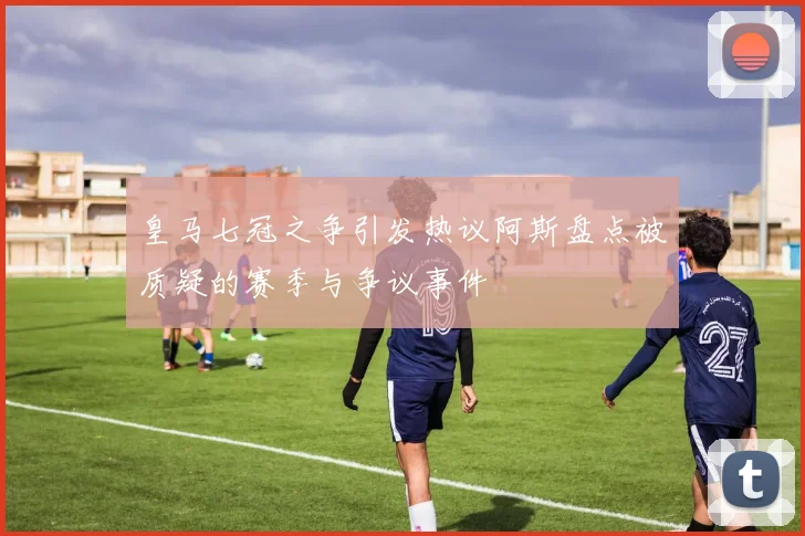 皇马七冠之争引发热议阿斯盘点被质疑的赛季与争议事件