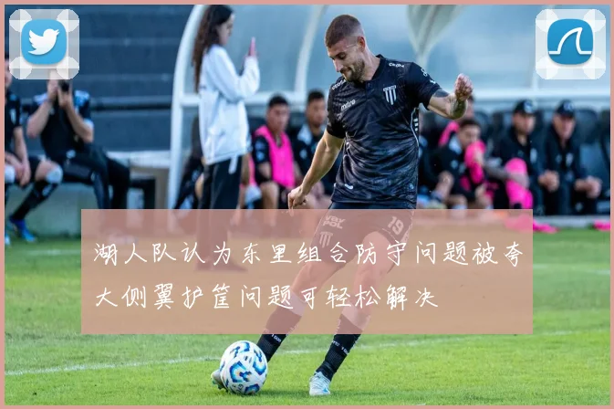 湖人队认为东里组合防守问题被夸大侧翼护筐问题可轻松解决