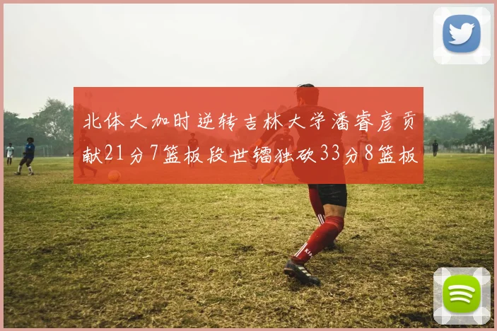 北体大加时逆转吉林大学潘睿彦贡献21分7篮板段世镭独砍33分8篮板表现抢眼