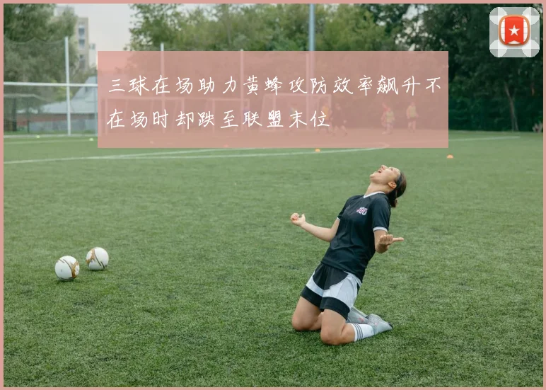 三球在场助力黄蜂攻防效率飙升不在场时却跌至联盟末位