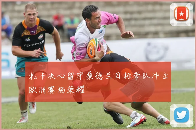 扎卡决心留守桑德兰目标带队冲击欧洲赛场荣耀