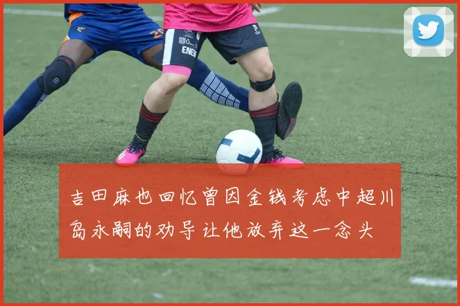 吉田麻也回忆曾因金钱考虑中超川岛永嗣的劝导让他放弃这一念头