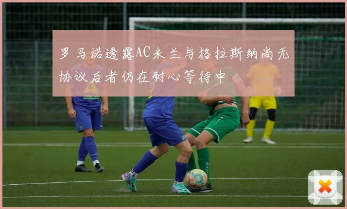 罗马诺透露AC米兰与格拉斯纳尚无协议后者仍在耐心等待中