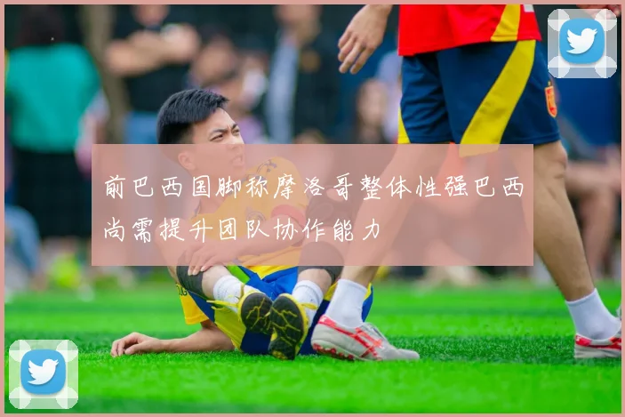 前巴西国脚称摩洛哥整体性强巴西尚需提升团队协作能力