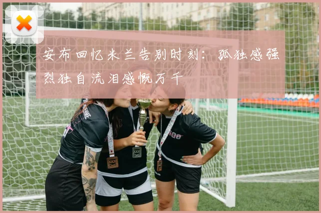 安布回忆米兰告别时刻：孤独感强烈独自流泪感慨万千