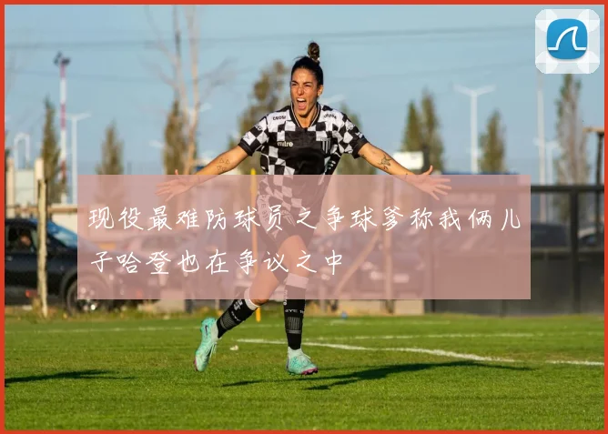 现役最难防球员之争球爹称我俩儿子哈登也在争议之中