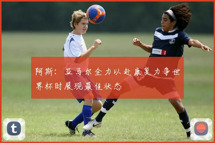 阿斯：亚马尔全力以赴康复力争世界杯时展现最佳状态