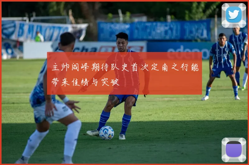 主帅阎峰期待队史首次定南之行能带来佳绩与突破