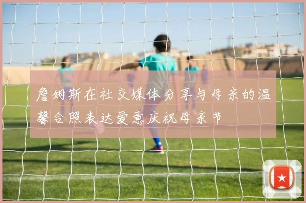詹姆斯在社交媒体分享与母亲的温馨合照表达爱意庆祝母亲节